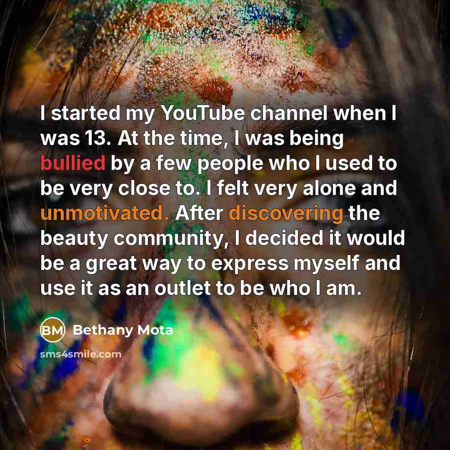 “I started my YouTube channel when I was 13. At the time, I was being bullied by a few people who I used to be very close to. I felt very alone and unmotivated. After discovering the beauty community, I decided it would be a great way to express myself and use it as an outlet to be who I am.” quote by Bethany Mota
