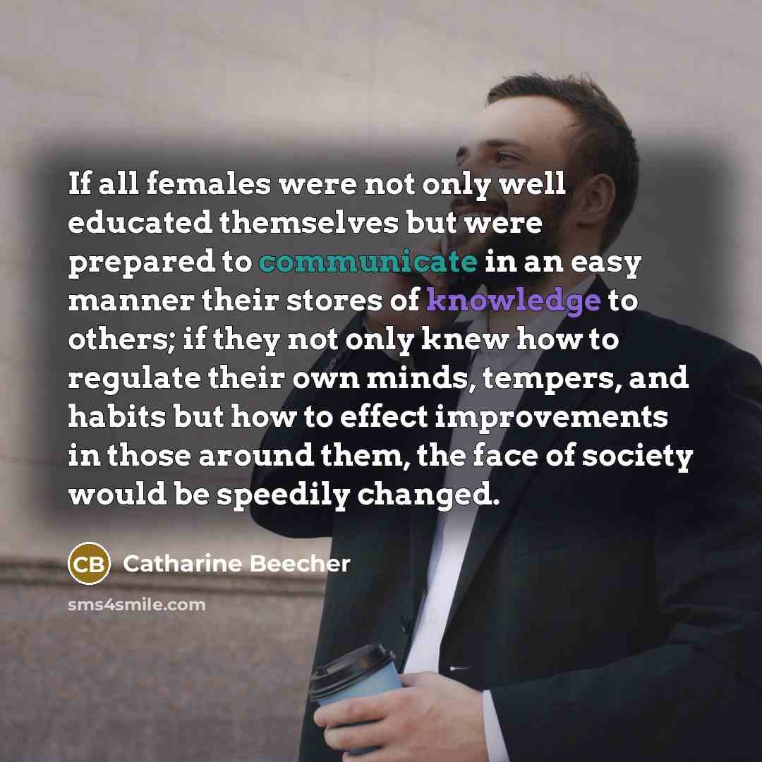“If all females were not only well educated themselves but were prepared to communicate in an easy manner their stores of knowledge to others; if they not only knew how to regulate their own minds, tempers, and habits but how to effect improvements in those around them, the face of society would be…” quote by Catharine Beecher