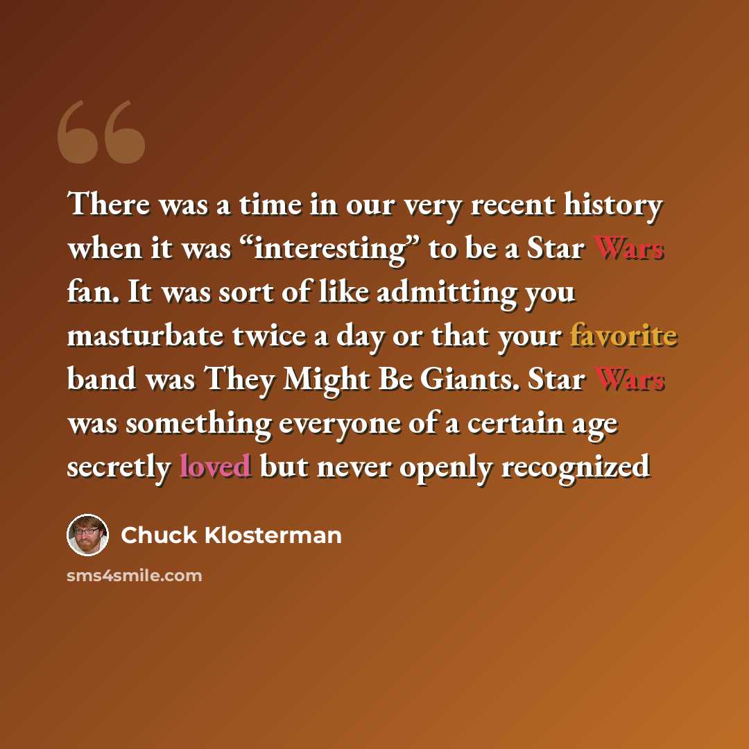 “There was a time in our very recent history when it was “interesting” to be a Star Wars fan. It was sort of like admitting you masturbate twice a day or that your favorite band was They Might Be Giants. Star Wars was something everyone of a certain age secretly loved but never openly recognized” quote by Chuck Klosterman