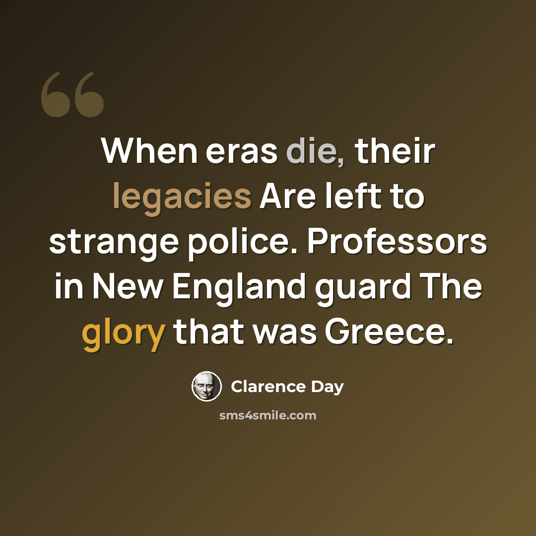 “When eras die, their legacies Are left to strange police. Professors in New England guard The glory that was Greece.” quote by Clarence Day
