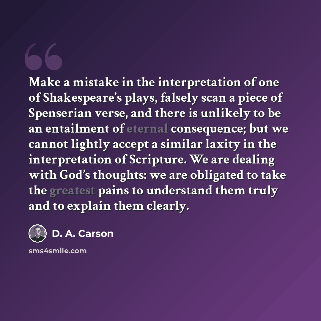 “Make a mistake in the interpretation of one of Shakespeare’s plays, falsely scan a piece of Spenserian verse, and there is unlikely to be an entailment of eternal consequence; but we cannot lightly accept a similar laxity in the interpretation of Scripture. We are dealing with God’s thoughts: we…” quote by D. A. Carson