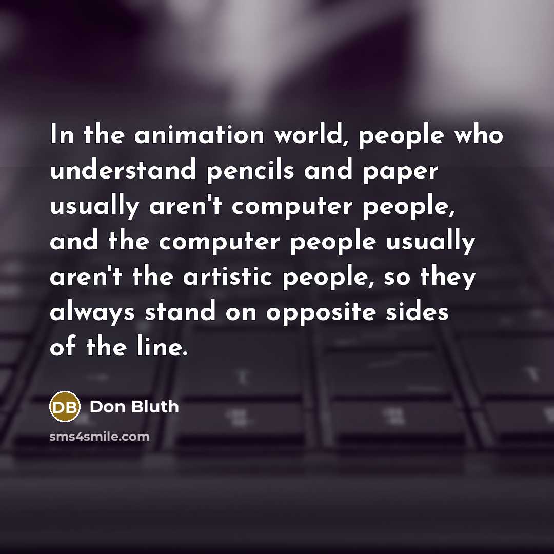 “In the animation world, people who understand pencils and paper usually aren't computer people, and the computer people usually aren't the artistic people, so they always stand on opposite sides of the line.” quote by Don Bluth