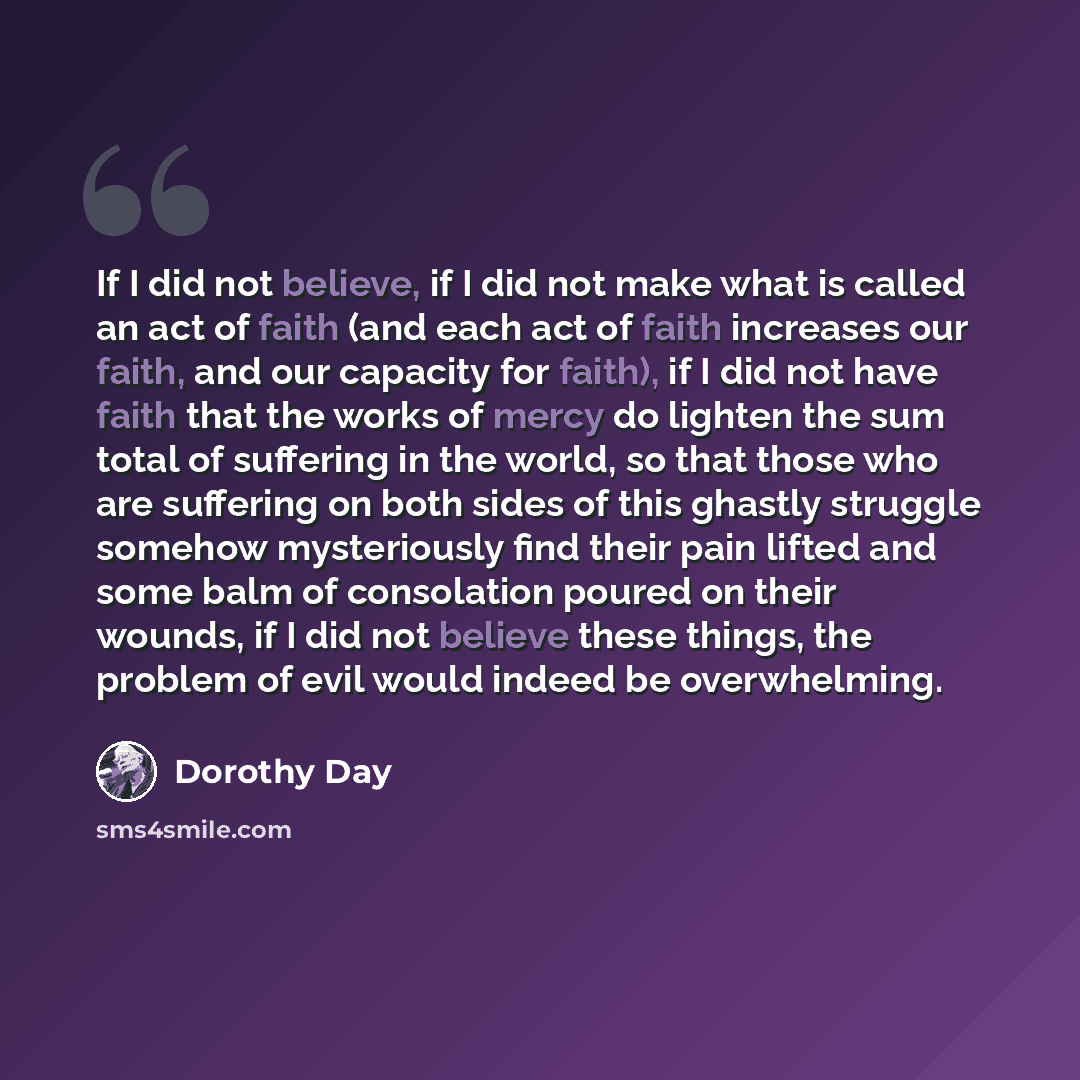 “If I did not believe, if I did not make what is called an act of faith (and each act of faith increases our faith, and our capacity for faith), if I did not have faith that the works of mercy do lighten the sum total of suffering in the world, so that those who are suffering on both sides of this…” quote by Dorothy Day
