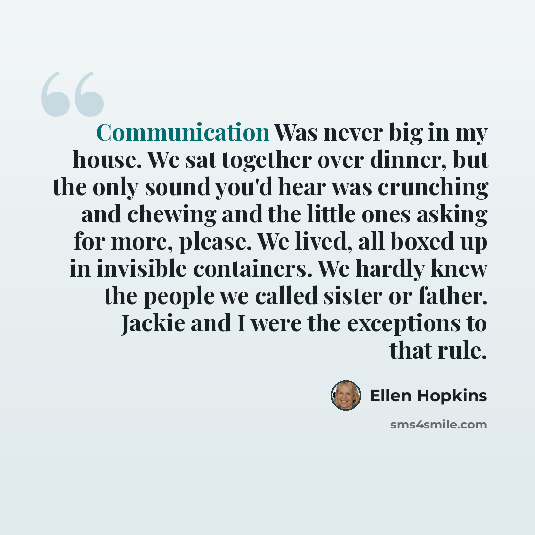 “Communication Was never big in my house. We sat together over dinner, but the only sound you'd hear was crunching and chewing and the little ones asking for more, please. We lived, all boxed up in invisible containers. We hardly knew the people we called sister or father. Jackie and I were the…” quote by Ellen Hopkins