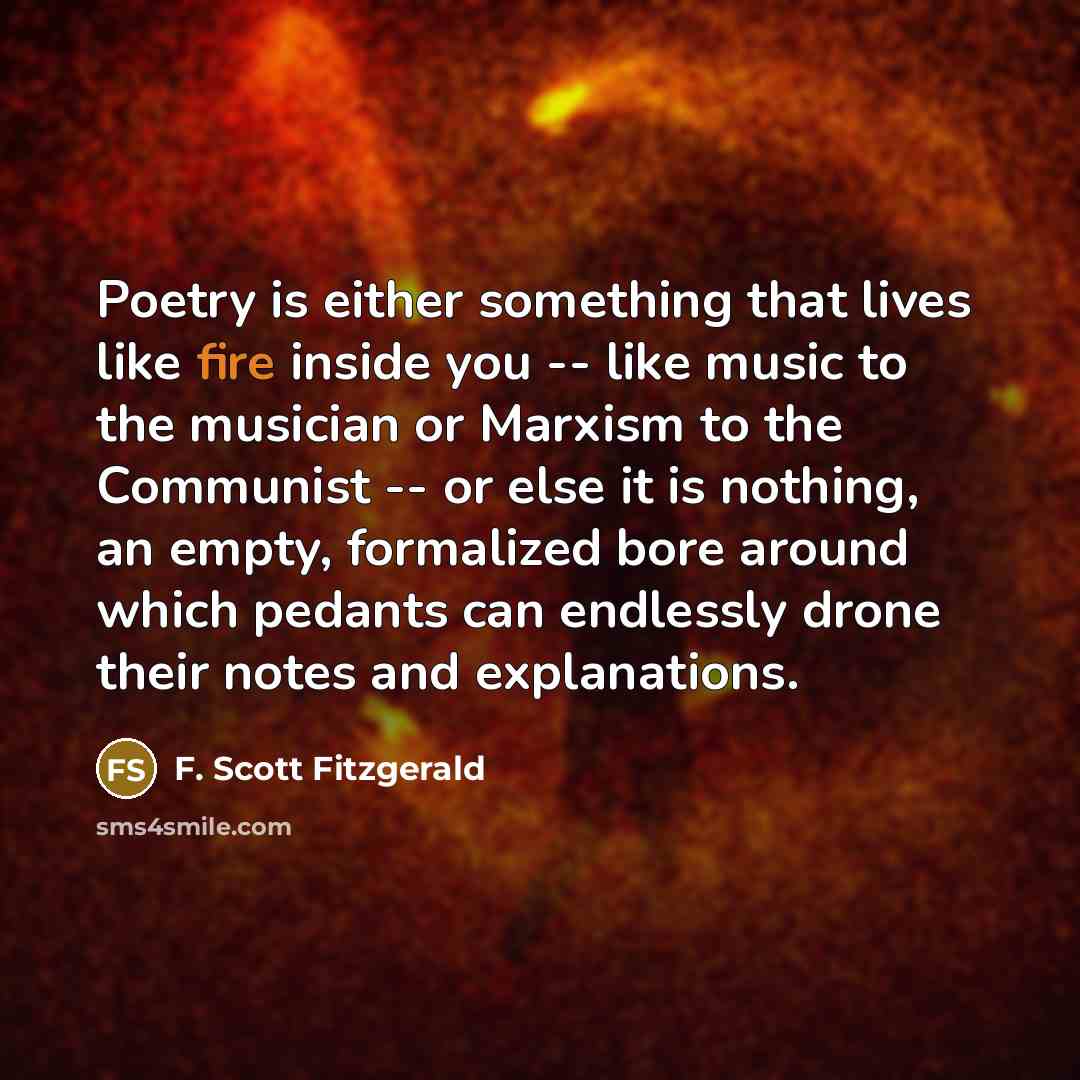 “Poetry is either something that lives like fire inside you -- like music to the musician or Marxism to the Communist -- or else it is nothing, an empty, formalized bore around which pedants can endlessly drone their notes and explanations.” quote by F. Scott Fitzgerald