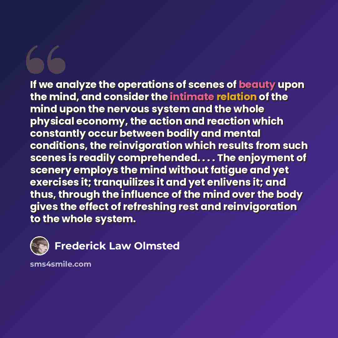 “If we analyze the operations of scenes of beauty upon the mind, and consider the intimate relation of the mind upon the nervous system and the whole physical economy, the action and reaction which constantly occur between bodily and mental conditions, the reinvigoration which results from such…” quote by Frederick Law Olmsted