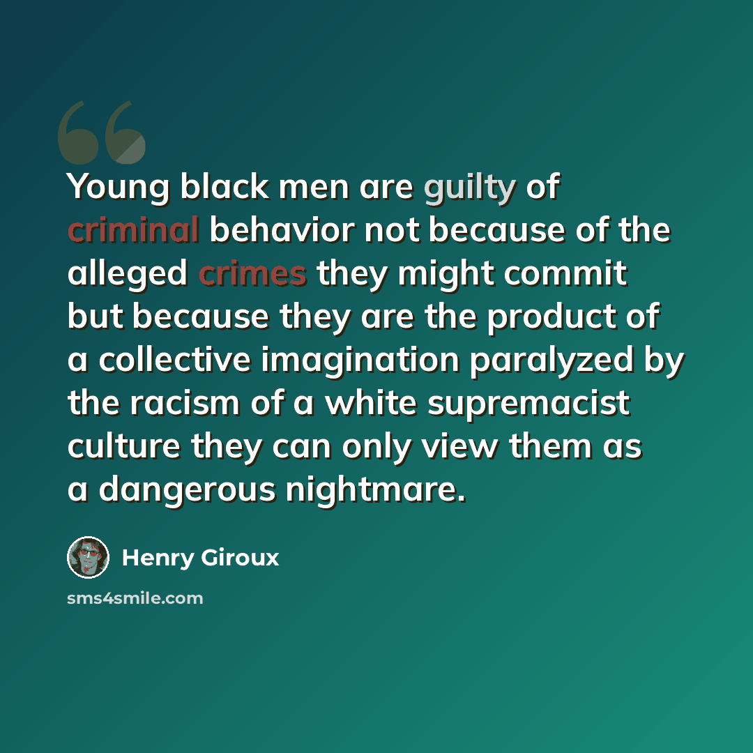 “Young black men are guilty of criminal behavior not because of the alleged crimes they might commit but because they are the product of a collective imagination paralyzed by the racism of a white supremacist culture they can only view them as a dangerous nightmare.” quote by Henry Giroux