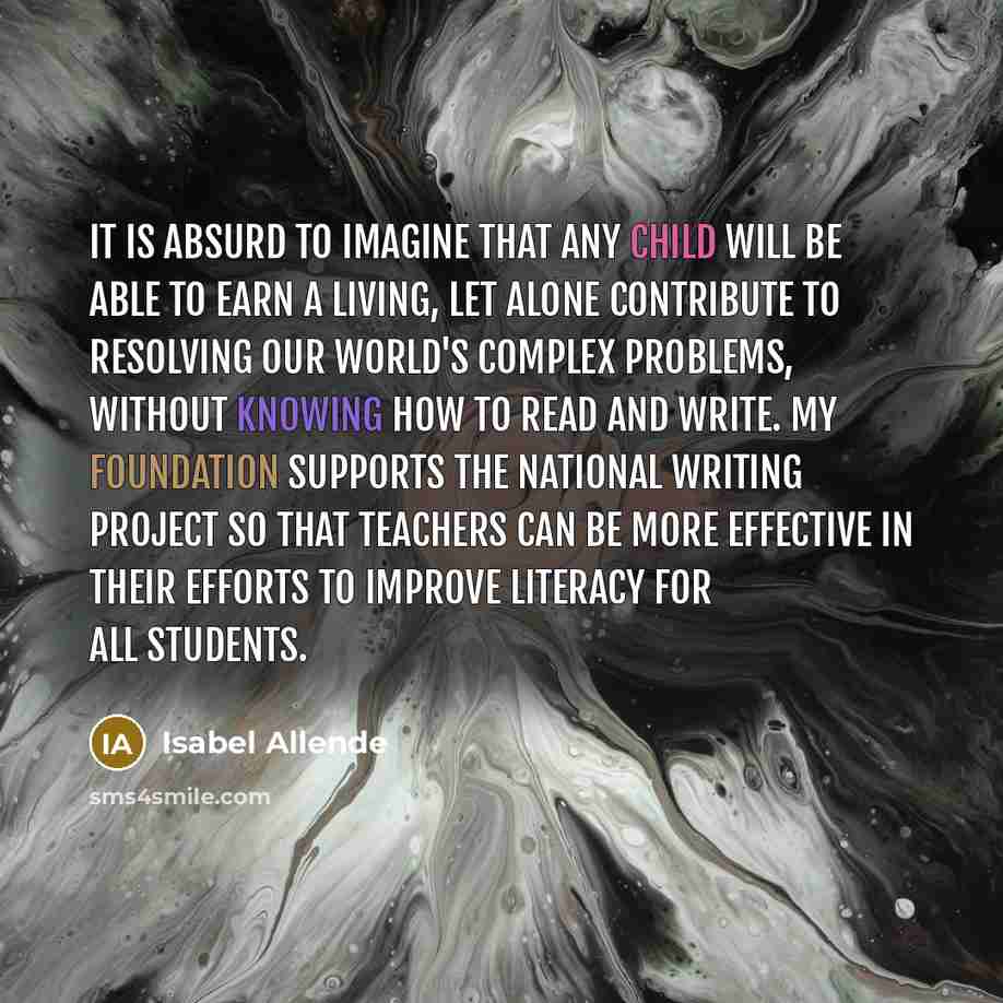“It is absurd to imagine that any child will be able to earn a living, let alone contribute to resolving our world's complex problems, without knowing how to read and write. My foundation supports the National Writing Project so that teachers can be more effective in their efforts to improve…” quote by Isabel Allende