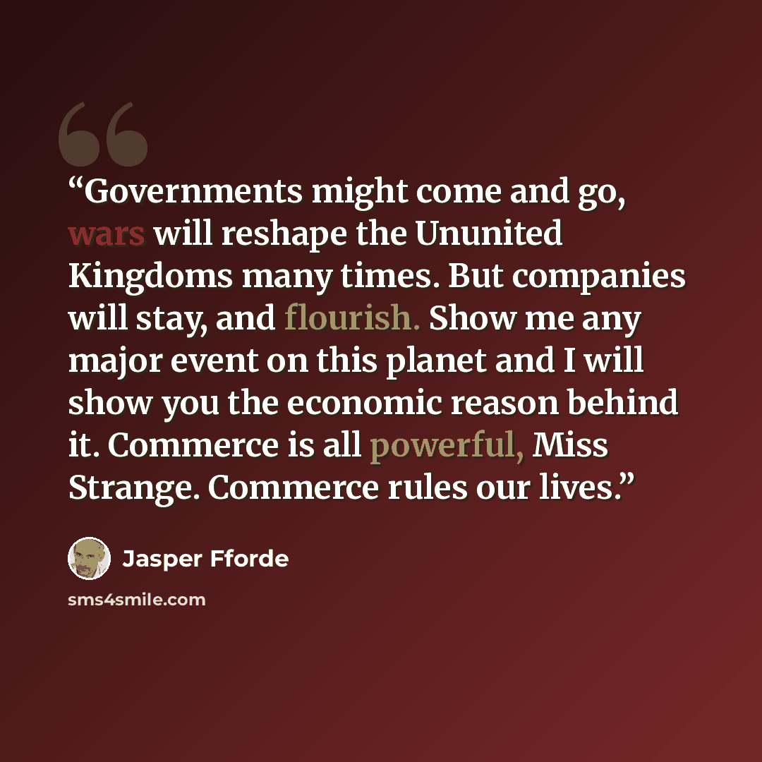 “Governments might come and go, wars will reshape the Ununited Kingdoms many times. But companies will stay, and flourish. Show me any major event on this planet and I will show you the economic reason behind it. Commerce is all powerful, Miss Strange. Commerce rules our lives.” quote by Jasper Fforde