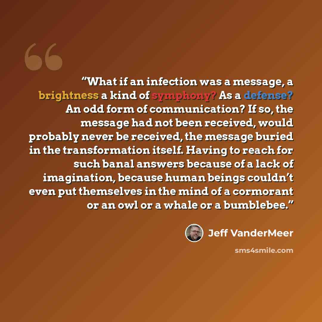 “What if an infection was a message, a brightness a kind of symphony? As a defense? An odd form of communication? If so, the message had not been received, would probably never be received, the message buried in the transformation itself. Having to reach for such banal answers because of a lack of…” quote by Jeff VanderMeer