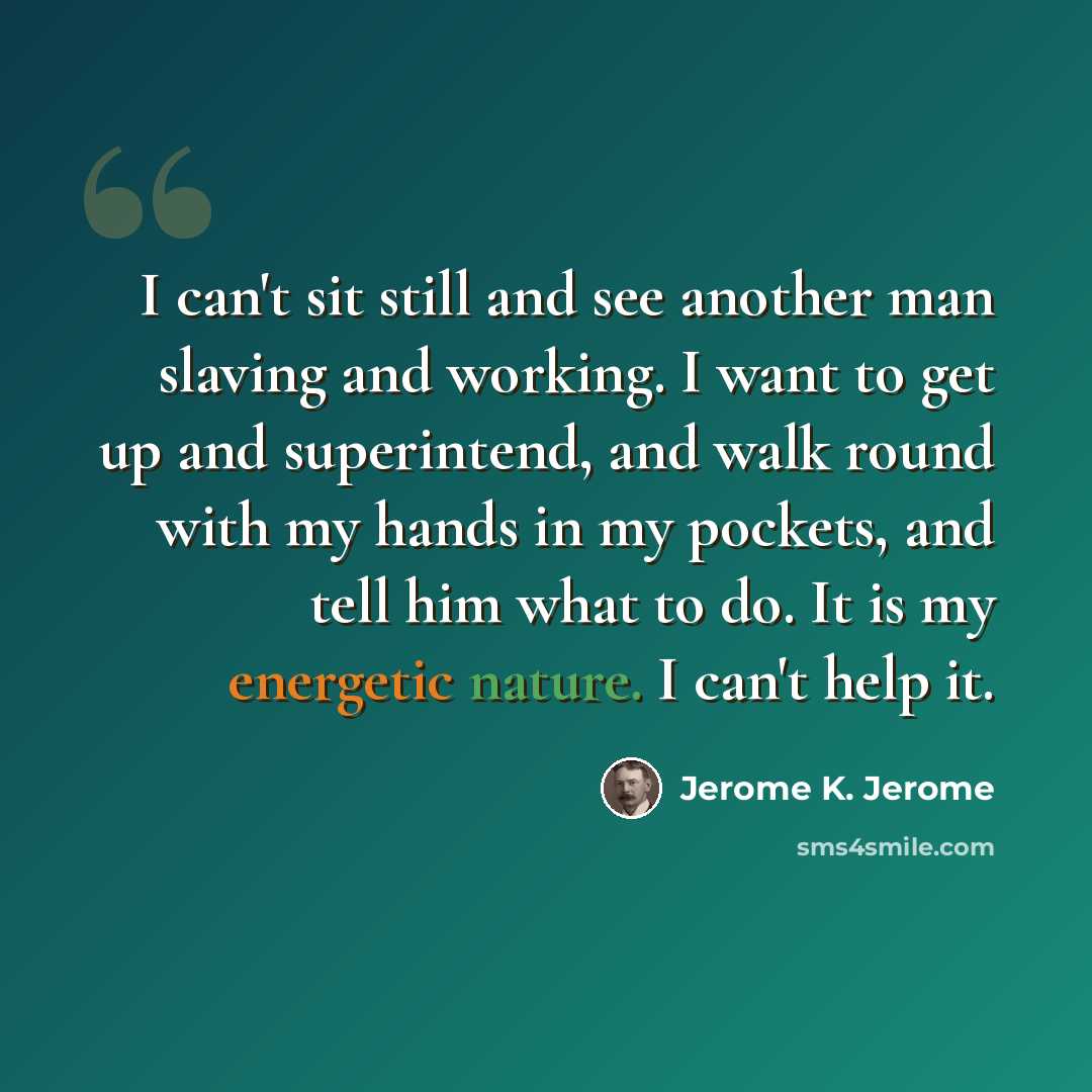 “I can't sit still and see another man slaving and working. I want to get up and superintend, and walk round with my hands in my pockets, and tell him what to do. It is my energetic nature. I can't help it.” quote by Jerome K. Jerome