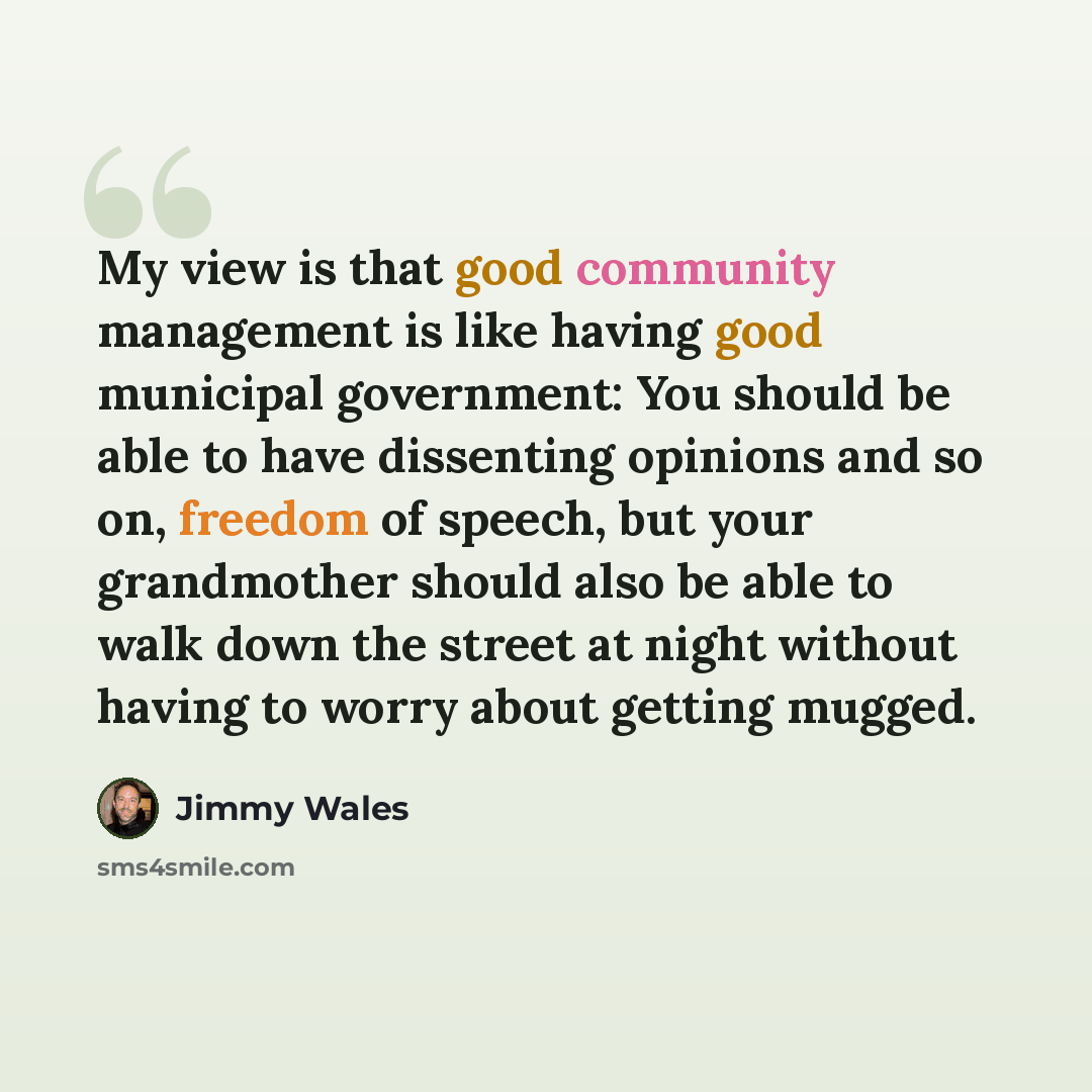 “My view is that good community management is like having good municipal government: You should be able to have dissenting opinions and so on, freedom of speech, but your grandmother should also be able to walk down the street at night without having to worry about getting mugged.” quote by Jimmy Wales