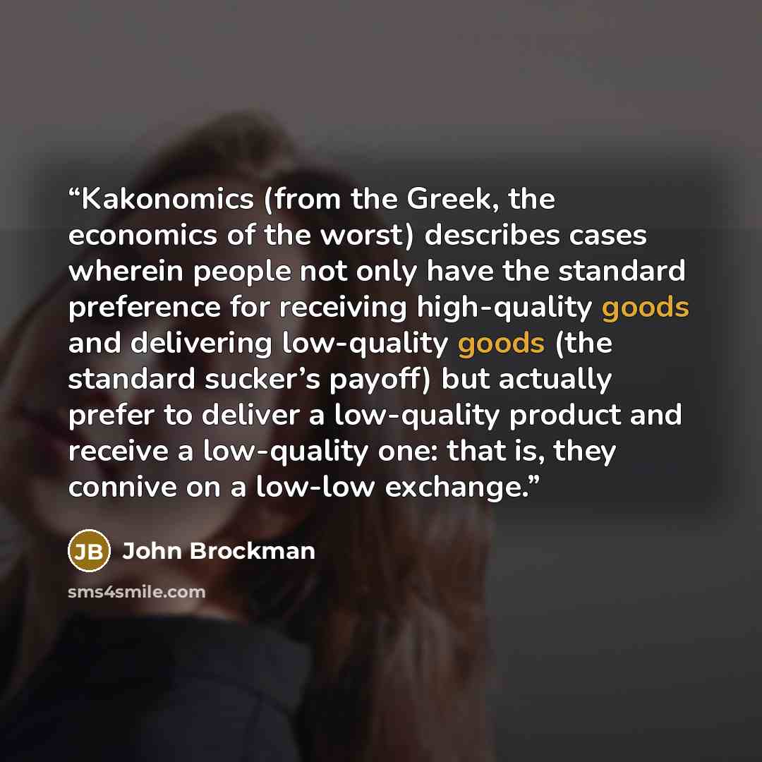 “Kakonomics (from the Greek, the economics of the worst) describes cases wherein people not only have the standard preference for receiving high-quality goods and delivering low-quality goods (the standard sucker’s payoff) but actually prefer to deliver a low-quality product and receive a…” quote by John Brockman