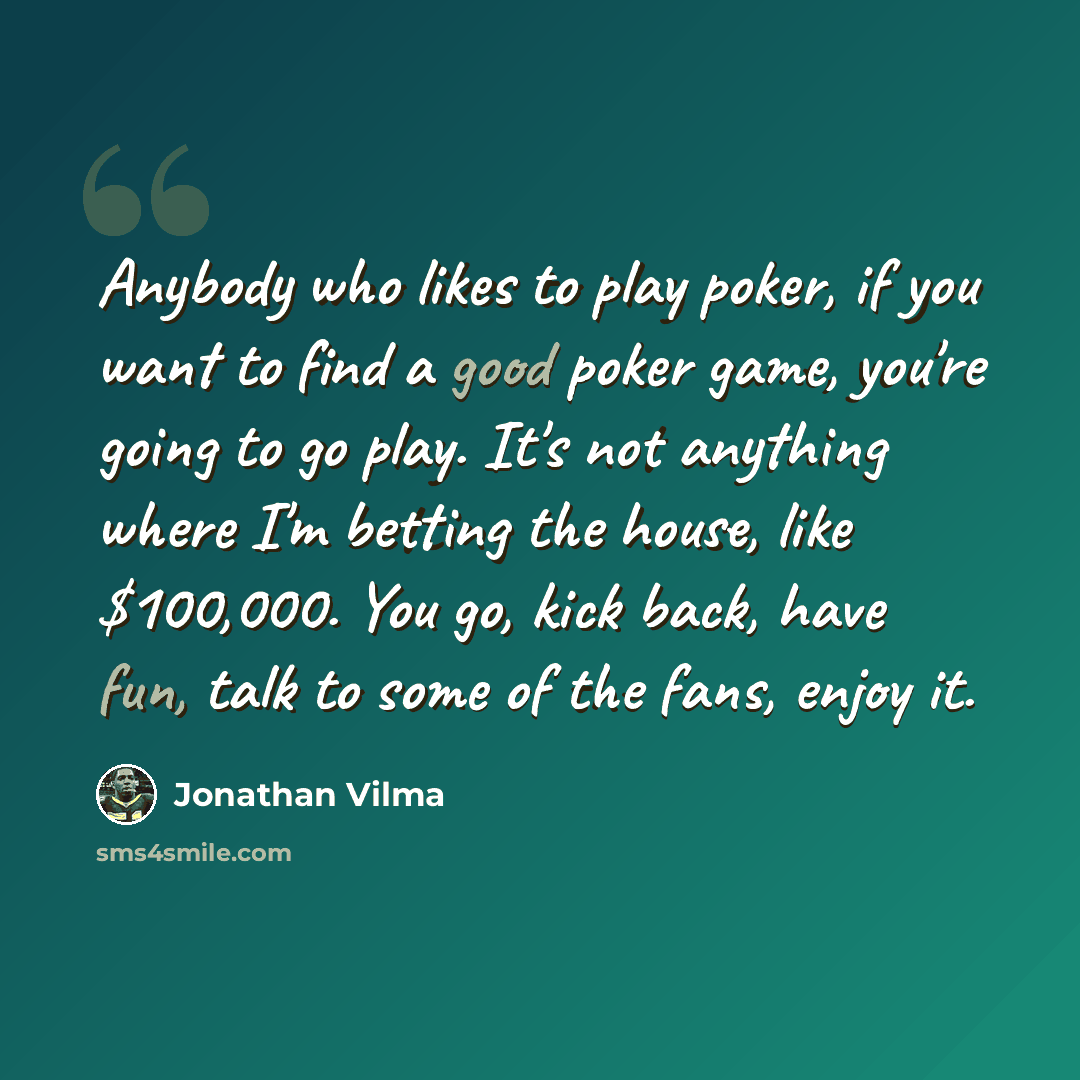 “Anybody who likes to play poker, if you want to find a good poker game, you're going to go play. It's not anything where I'm betting the house, like $100,000. You go, kick back, have fun, talk to some of the fans, enjoy it.” quote by Jonathan Vilma