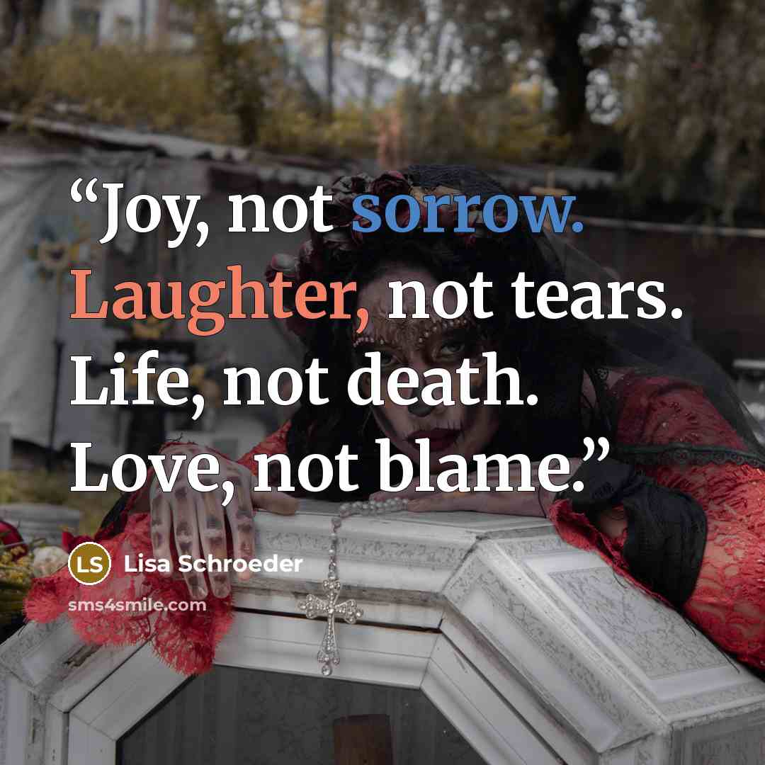 “Joy, not sorrow. Laughter, not tears. Life, not death. Love, not blame.” quote by Lisa Schroeder
