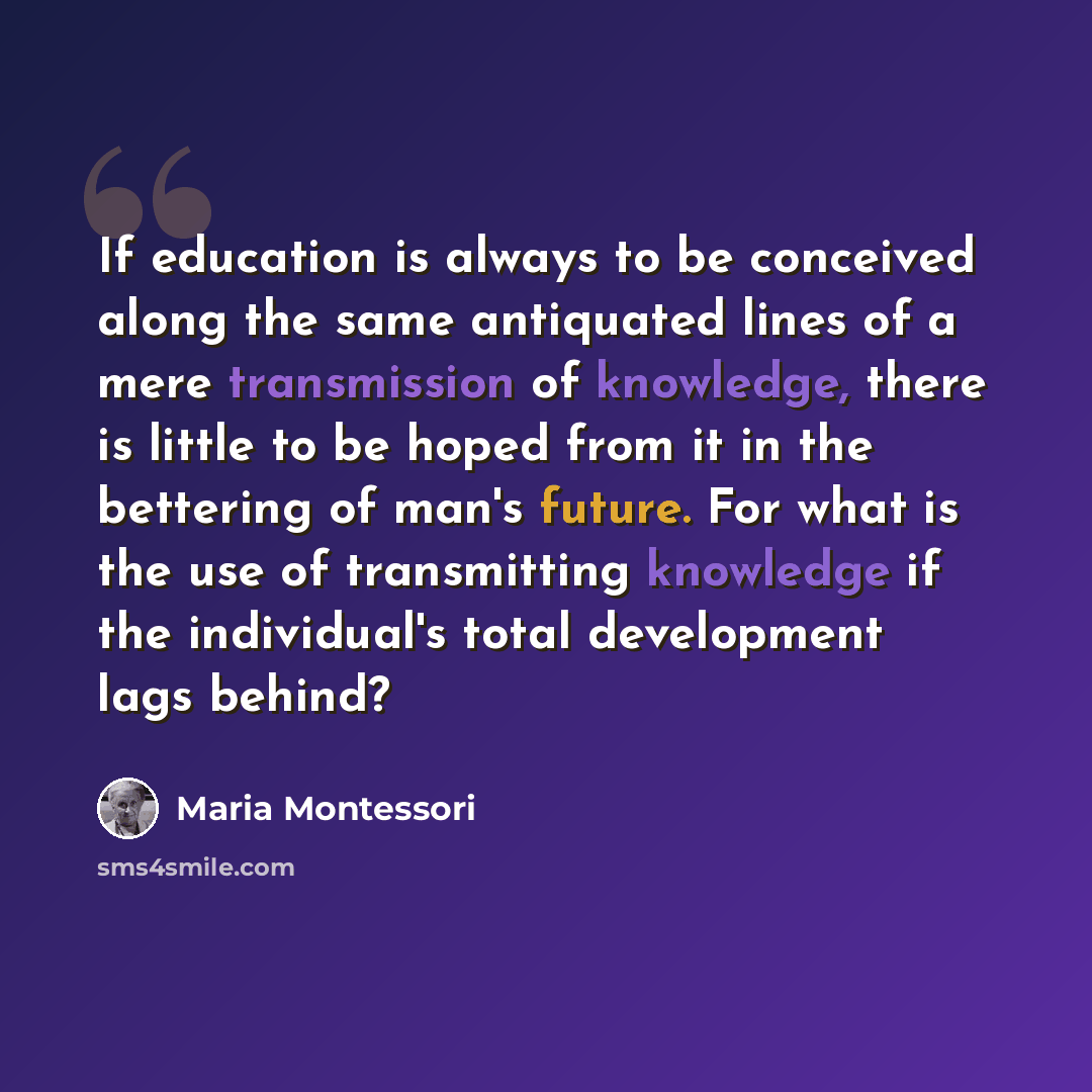 “If education is always to be conceived along the same antiquated lines of a mere transmission of knowledge, there is little to be hoped from it in the bettering of man's future. For what is the use of transmitting knowledge if the individual's total development lags behind?” quote by Maria Montessori