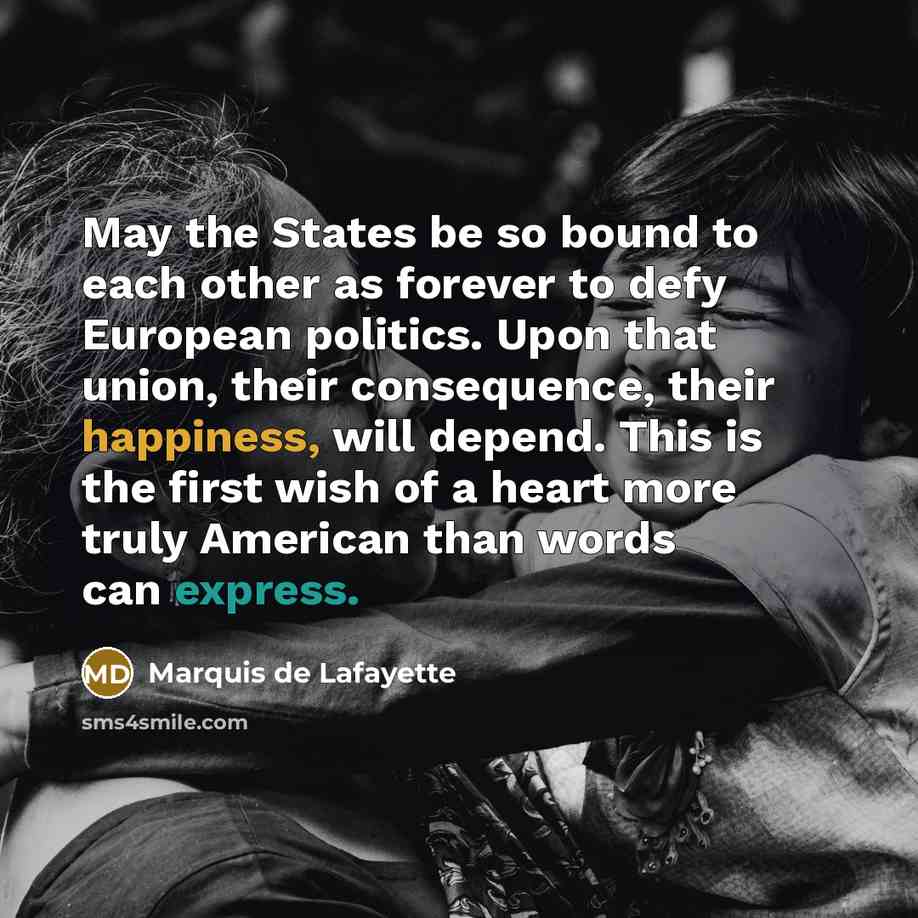 “May the States be so bound to each other as forever to defy European politics. Upon that union, their consequence, their happiness, will depend. This is the first wish of a heart more truly American than words can express.” quote by Marquis de Lafayette