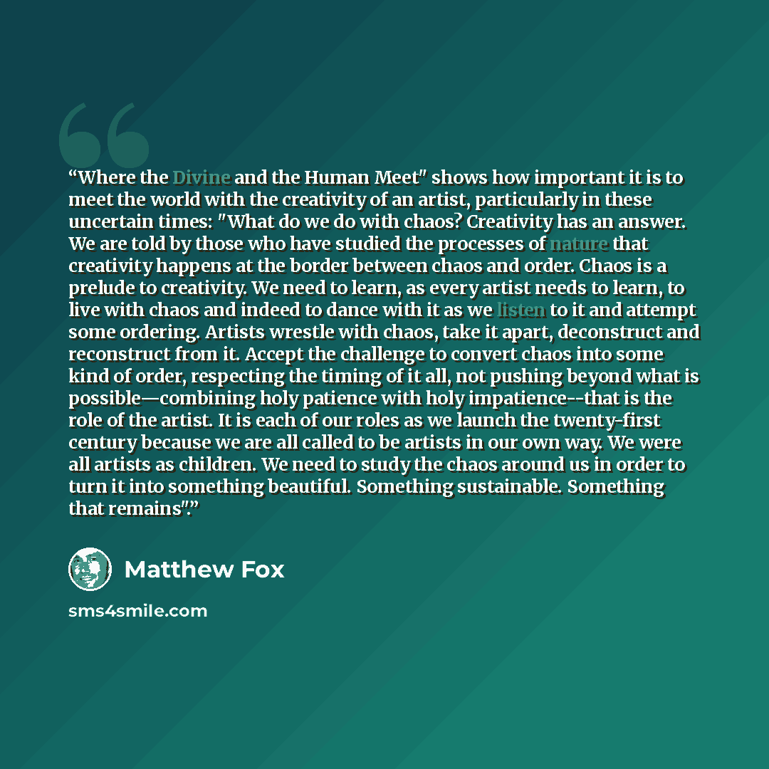 “Where the Divine and the Human Meet" shows how important it is to meet the world with the creativity of an artist, particularly in these uncertain times: "What do we do with chaos? Creativity has an answer. We are told by those who have studied the processes of nature that creativity happens at…” quote by Matthew Fox