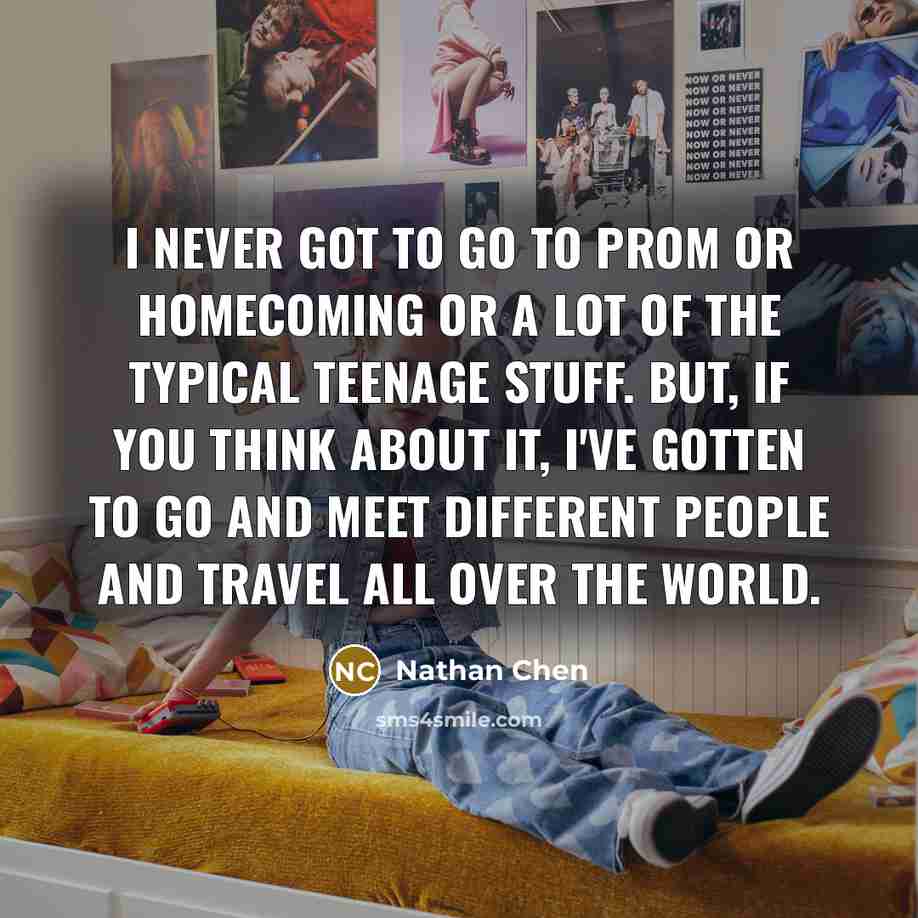 “I never got to go to prom or homecoming or a lot of the typical teenage stuff. But, if you think about it, I've gotten to go and meet different people and travel all over the world.” quote by Nathan Chen