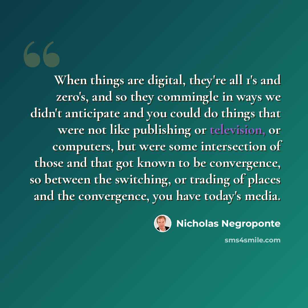 “When things are digital, they're all 1's and zero's, and so they commingle in ways we didn't anticipate and you could do things that were not like publishing or television, or computers, but were some intersection of those and that got known to be convergence, so between the switching, or trading…” quote by Nicholas Negroponte