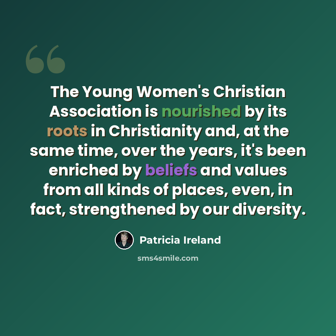 “The Young Women's Christian Association is nourished by its roots in Christianity and, at the same time, over the years, it's been enriched by beliefs and values from all kinds of places, even, in fact, strengthened by our diversity.” quote by Patricia Ireland
