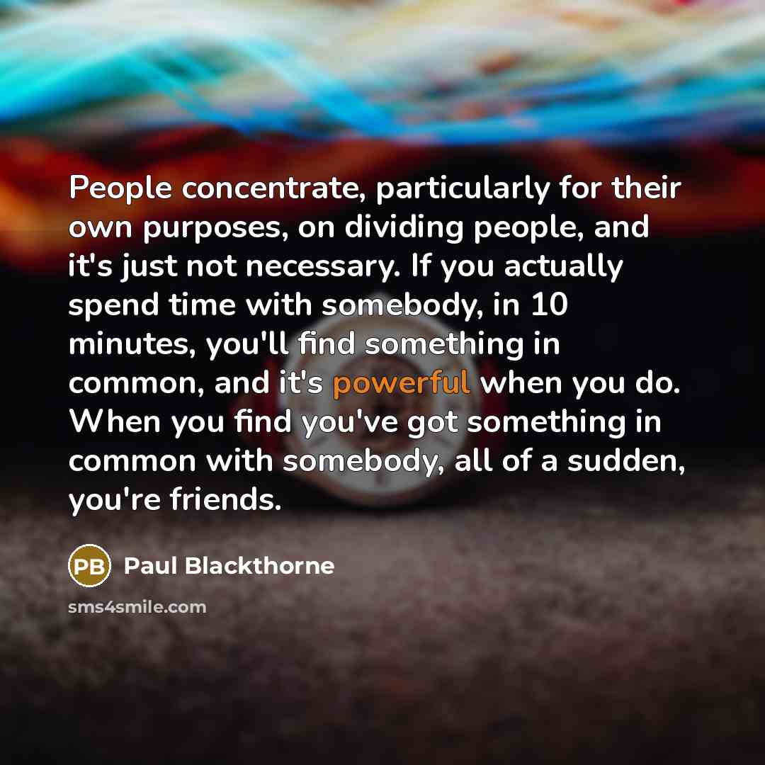 “People concentrate, particularly for their own purposes, on dividing people, and it's just not necessary. If you actually spend time with somebody, in 10 minutes, you'll find something in common, and it's powerful when you do. When you find you've got something in common with somebody, all of a…” quote by Paul Blackthorne