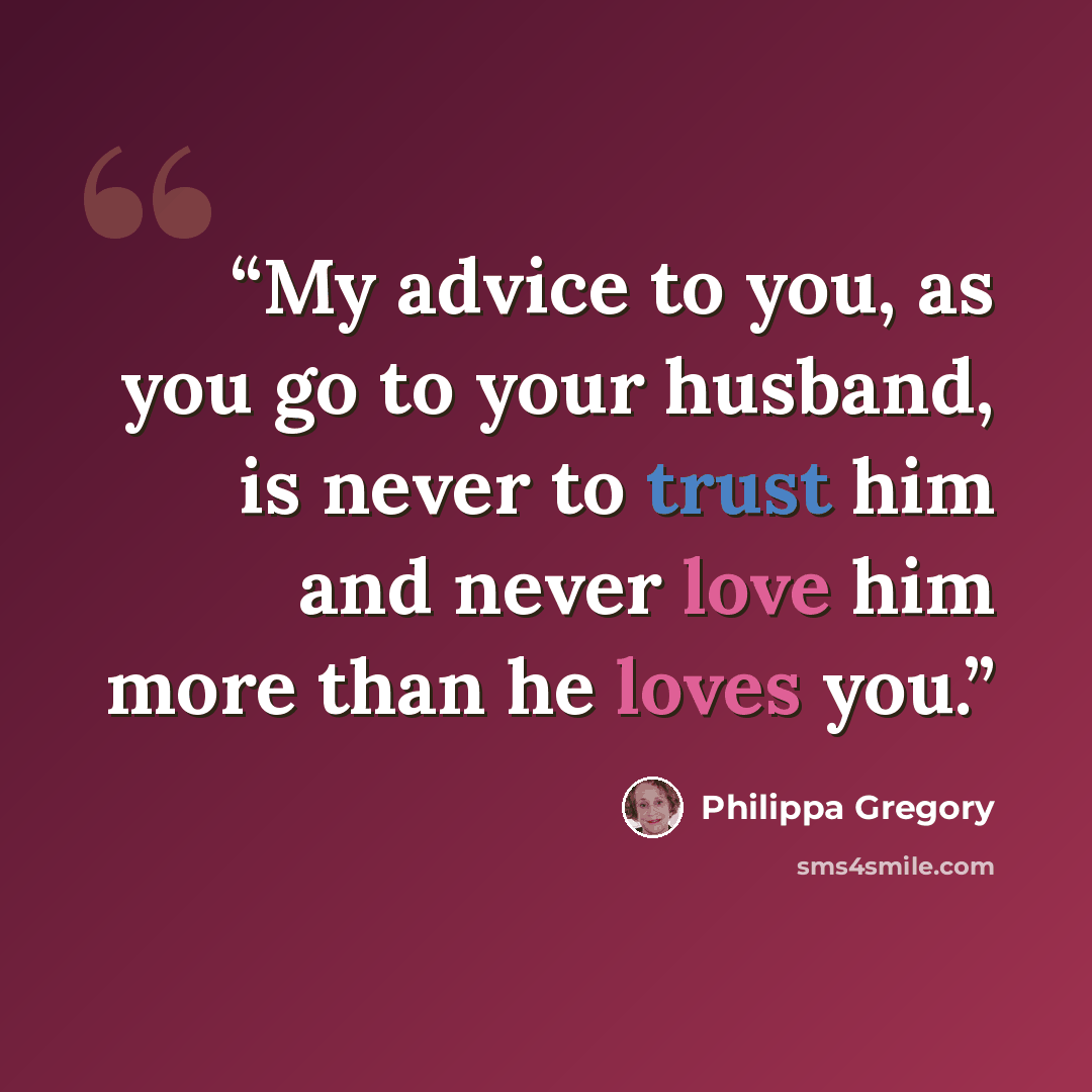 “My advice to you, as you go to your husband, is never to trust him and never love him more than he loves you.” quote by Philippa Gregory