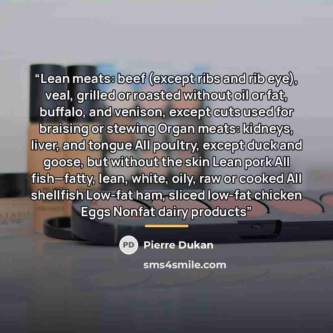 “Lean meats: beef (except ribs and rib eye), veal, grilled or roasted without oil or fat, buffalo, and venison, except cuts used for braising or stewing Organ meats: kidneys, liver, and tongue All poultry, except duck and goose, but without the skin Lean pork All fish—fatty, lean, white, oily, raw…” quote by Pierre Dukan