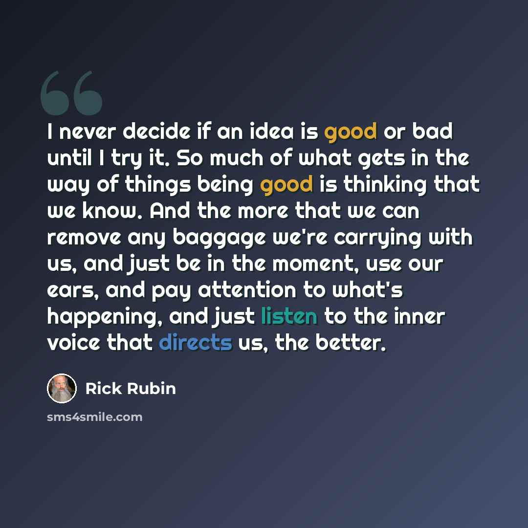 “I never decide if an idea is good or bad until I try it. So much of what gets in the way of things being good is thinking that we know. And the more that we can remove any baggage we're carrying with us, and just be in the moment, use our ears, and pay attention to what's happening, and just…” quote by Rick Rubin