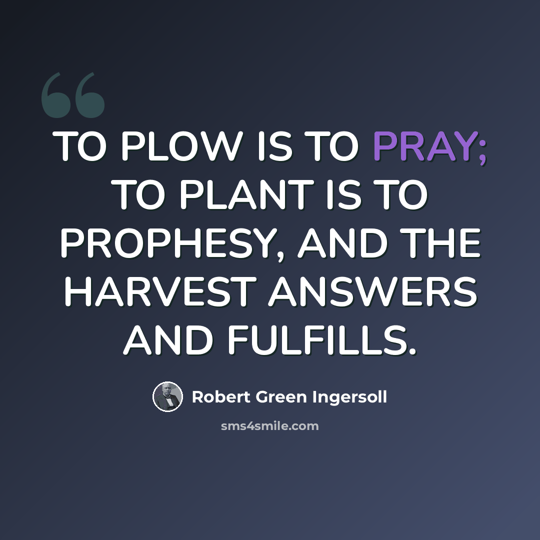 “TO PLOW IS TO PRAY; TO PLANT IS TO PROPHESY, AND THE HARVEST ANSWERS AND FULFILLS.” quote by Robert Green Ingersoll