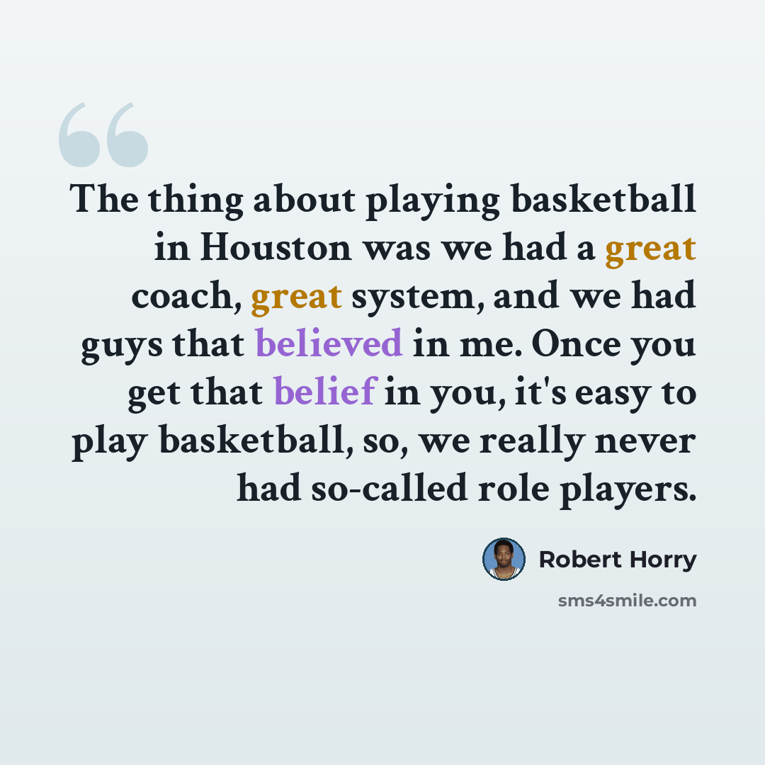 “The thing about playing basketball in Houston was we had a great coach, great system, and we had guys that believed in me. Once you get that belief in you, it's easy to play basketball, so, we really never had so-called role players.” quote by Robert Horry