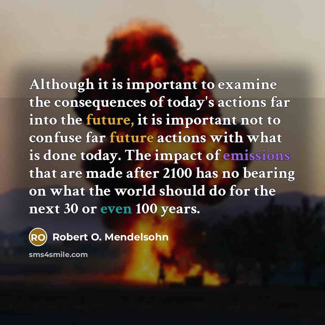 “Although it is important to examine the consequences of today's actions far into the future, it is important not to confuse far future actions with what is done today. The impact of emissions that are made after 2100 has no bearing on what the world should do for the next 30 or even 100 years.” quote by Robert O. Mendelsohn