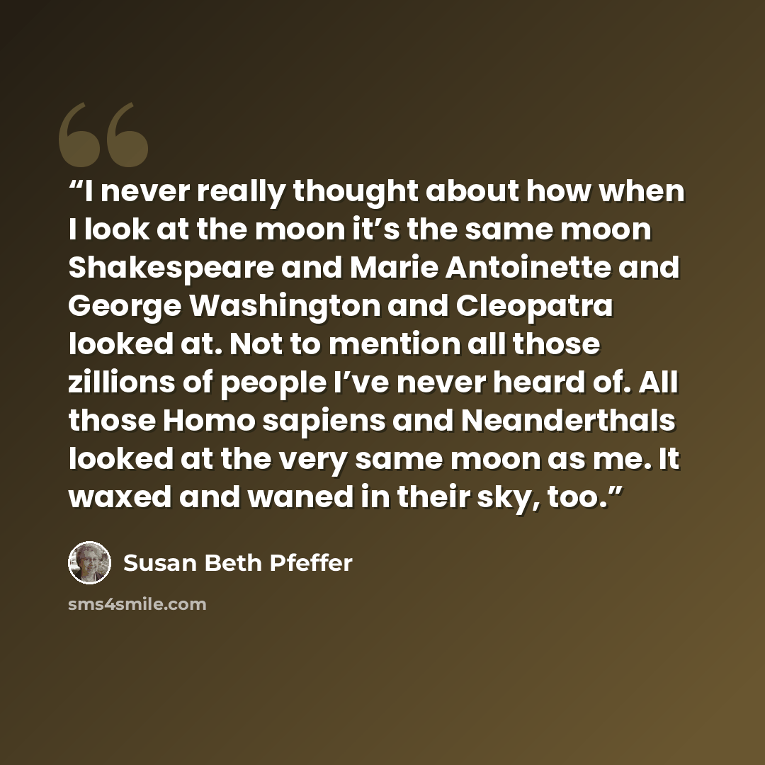 “I never really thought about how when I look at the moon it’s the same moon Shakespeare and Marie Antoinette and George Washington and Cleopatra looked at. Not to mention all those zillions of people I’ve never heard of. All those Homo sapiens and Neanderthals looked at the very same moon as me…” quote by Susan Beth Pfeffer