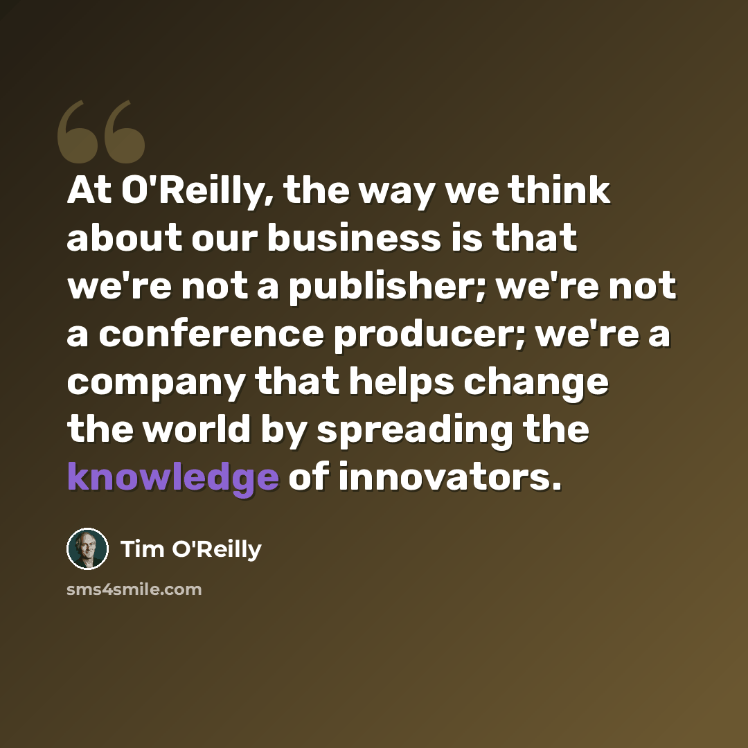 “At O'Reilly, the way we think about our business is that we're not a publisher; we're not a conference producer; we're a company that helps change the world by spreading the knowledge of innovators.” quote by Tim O'Reilly