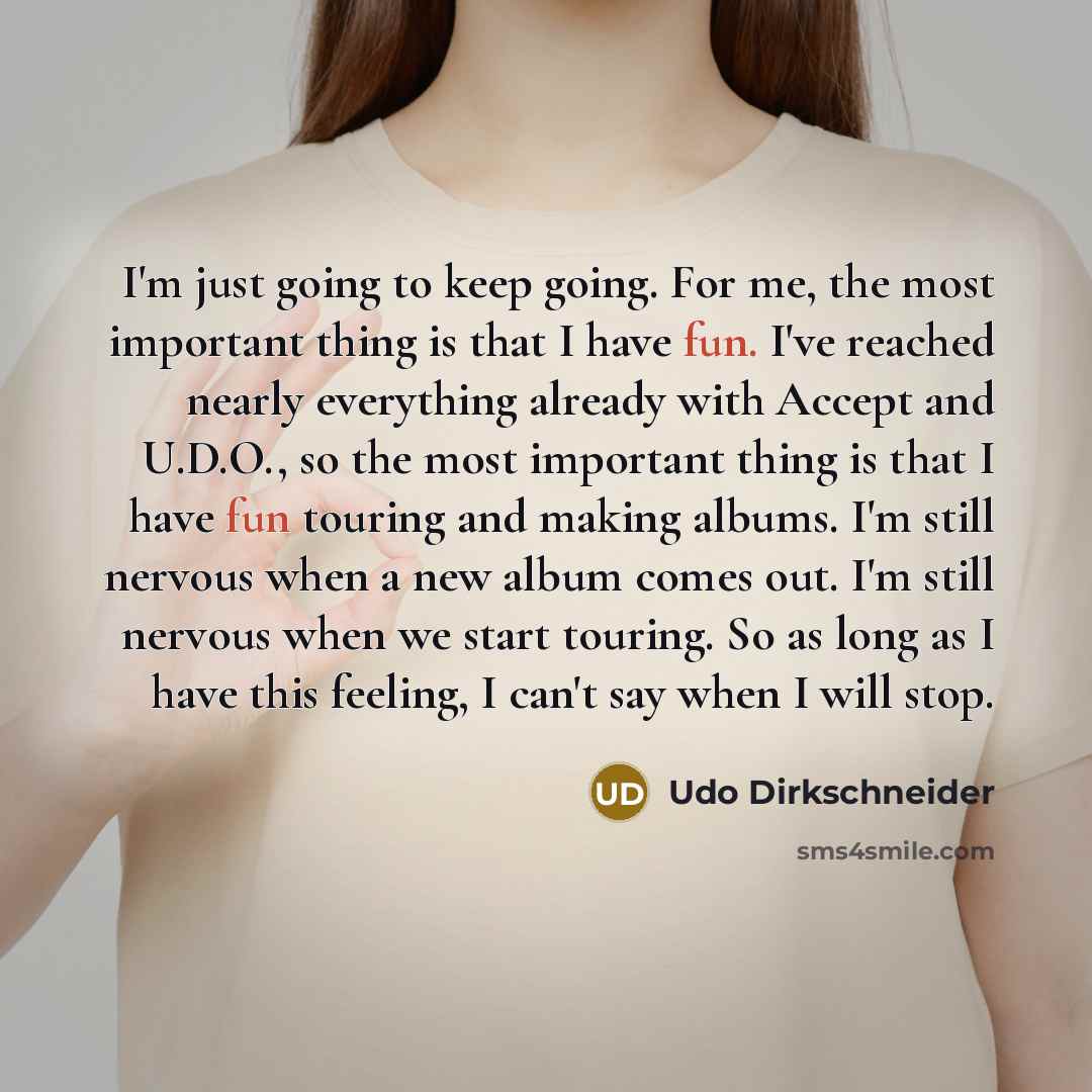 “I'm just going to keep going. For me, the most important thing is that I have fun. I've reached nearly everything already with Accept and U.D.O., so the most important thing is that I have fun touring and making albums. I'm still nervous when a new album comes out. I'm still nervous when we start…” quote by Udo Dirkschneider
