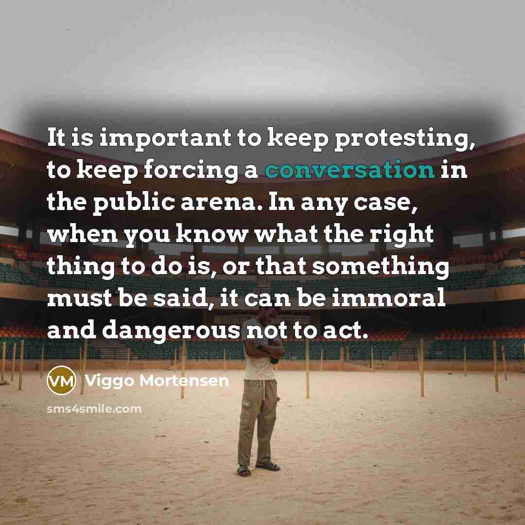 “It is important to keep protesting, to keep forcing a conversation in the public arena. In any case, when you know what the right thing to do is, or that something must be said, it can be immoral and dangerous not to act.” quote by Viggo Mortensen