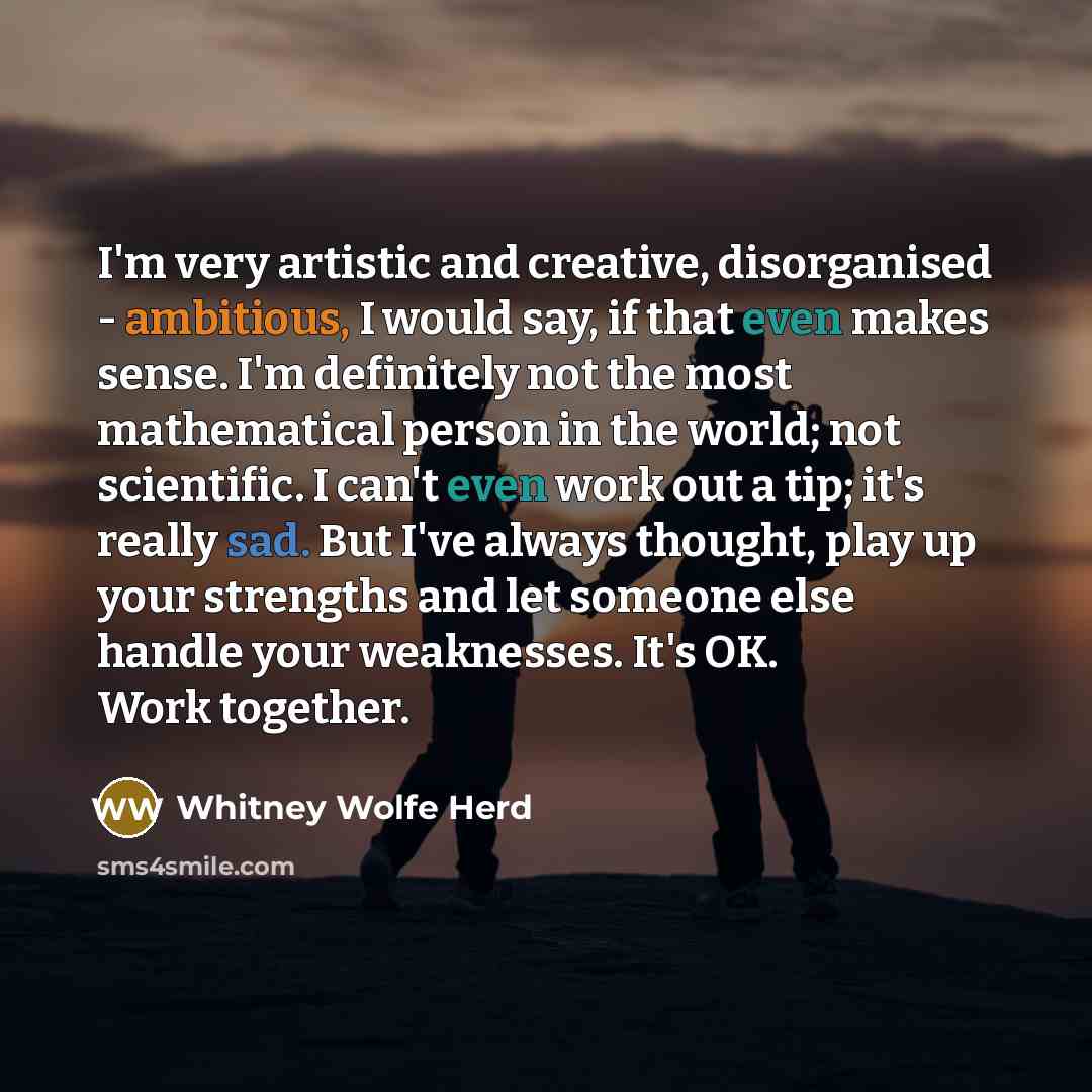 “I'm very artistic and creative, disorganised - ambitious, I would say, if that even makes sense. I'm definitely not the most mathematical person in the world; not scientific. I can't even work out a tip; it's really sad. But I've always thought, play up your strengths and let someone else handle…” quote by Whitney Wolfe Herd