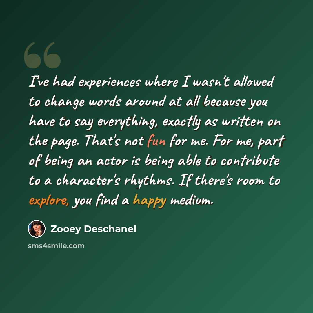 “I've had experiences where I wasn't allowed to change words around at all because you have to say everything, exactly as written on the page. That's not fun for me. For me, part of being an actor is being able to contribute to a character's rhythms. If there's room to explore, you find a happy…” quote by Zooey Deschanel