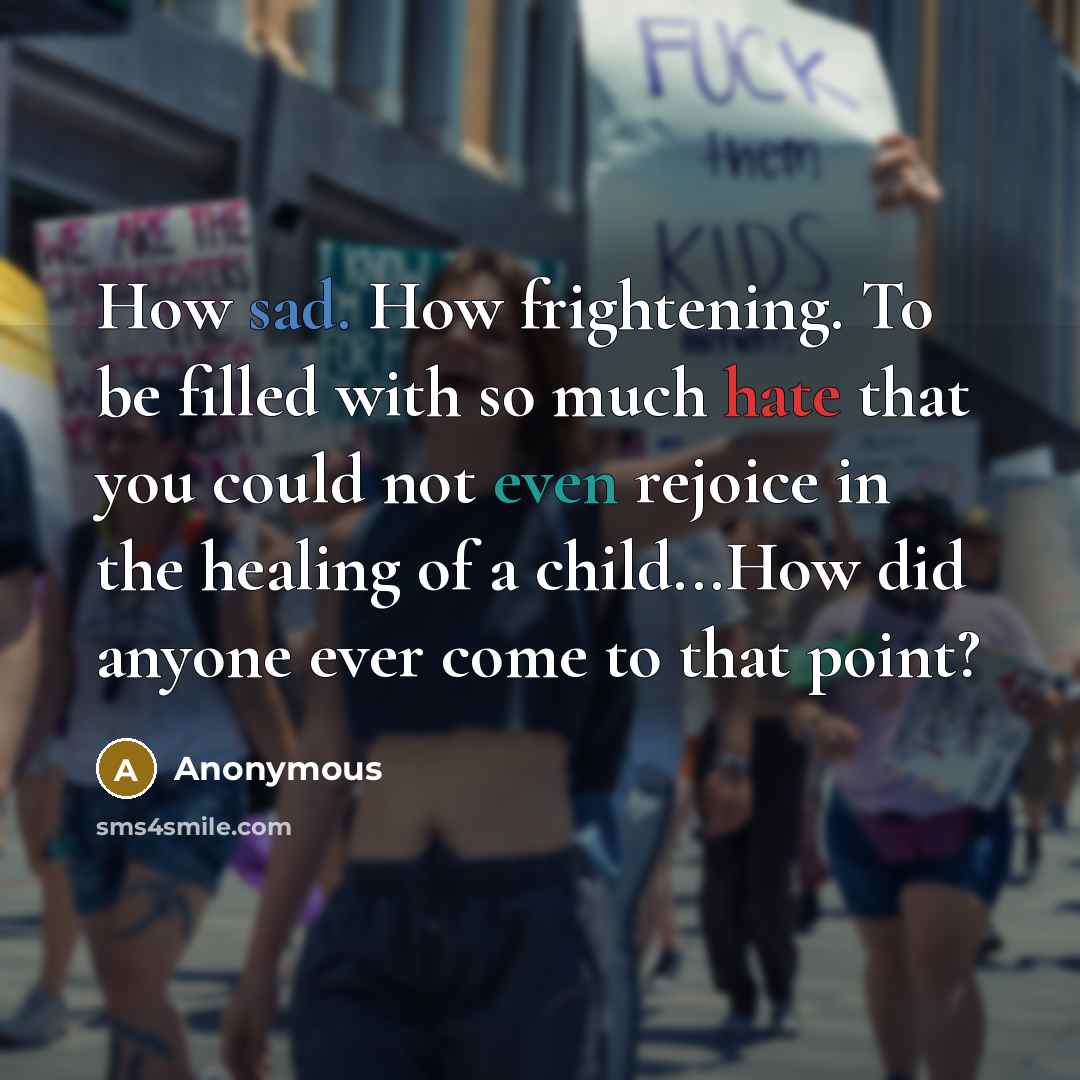 “How sad. How frightening. To be filled with so much hate that you could not even rejoice in the healing of a child...How did anyone ever come to that point?” quote by Anonymous