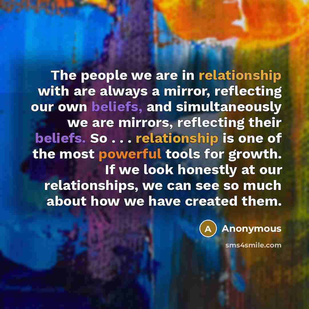 “The people we are in relationship with are always a mirror, reflecting our own beliefs, and simultaneously we are mirrors, reflecting their beliefs. So . . . relationship is one of the most powerful tools for growth. If we look honestly at our relationships, we can see so much about how we have…” quote by Anonymous