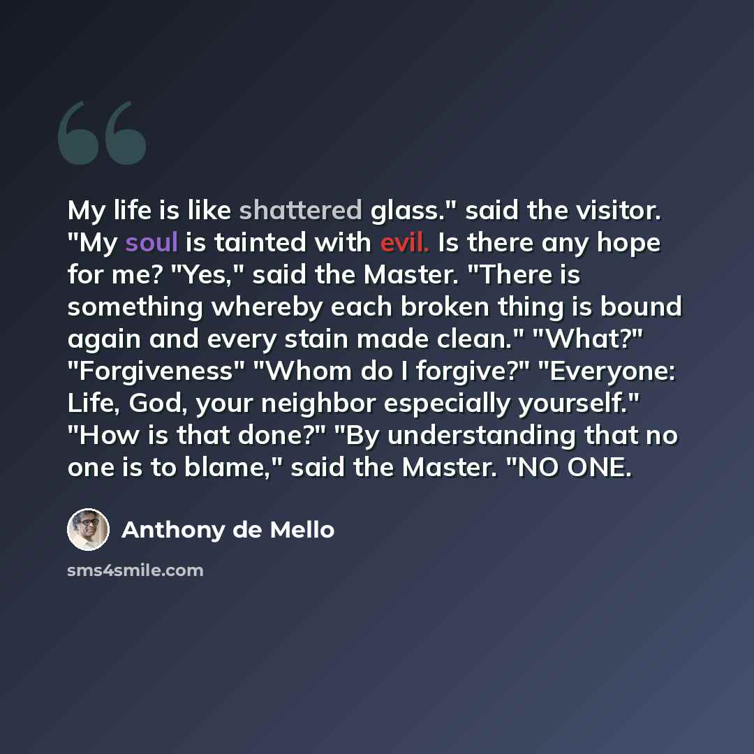 “My life is like shattered glass." said the visitor. "My soul is tainted with evil. Is there any hope for me? "Yes," said the Master. "There is something whereby each broken thing is bound again and every stain made clean." "What?" "Forgiveness" "Whom do I forgive?" "Everyone: Life, God, your…” quote by Anthony de Mello