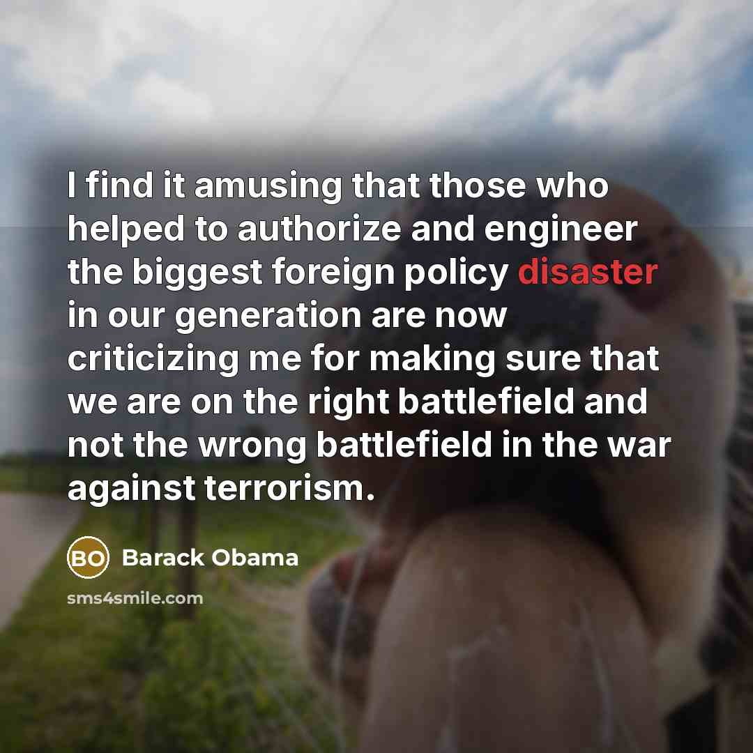 “I find it amusing that those who helped to authorize and engineer the biggest foreign policy disaster in our generation are now criticizing me for making sure that we are on the right battlefield and not the wrong battlefield in the war against terrorism.” quote by Barack Obama