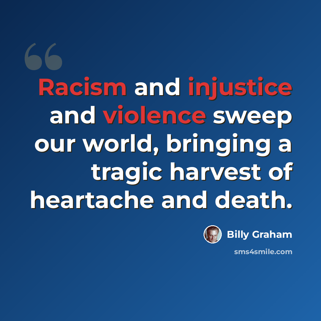 “Racism and injustice and violence sweep our world, bringing a tragic harvest of heartache and death.” quote by Billy Graham