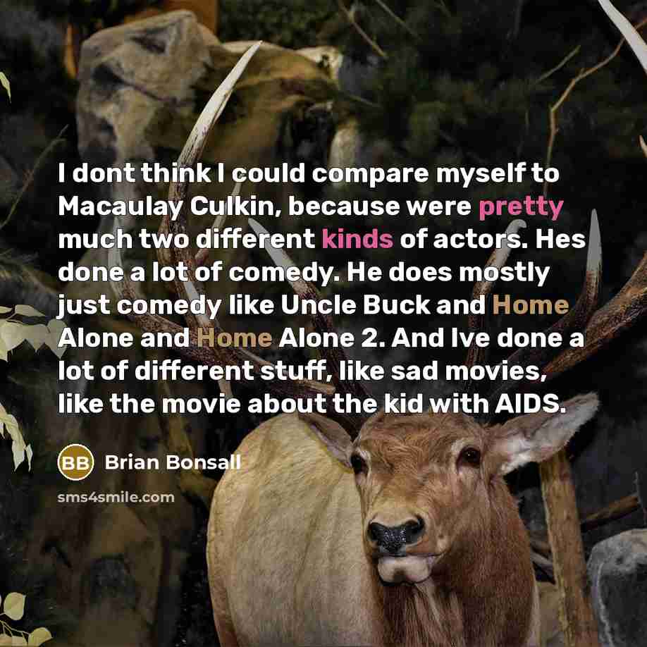 “I dont think I could compare myself to Macaulay Culkin, because were pretty much two different kinds of actors. Hes done a lot of comedy. He does mostly just comedy like Uncle Buck and Home Alone and Home Alone 2. And Ive done a lot of different stuff, like sad movies, like the movie about the kid…” quote by Brian Bonsall
