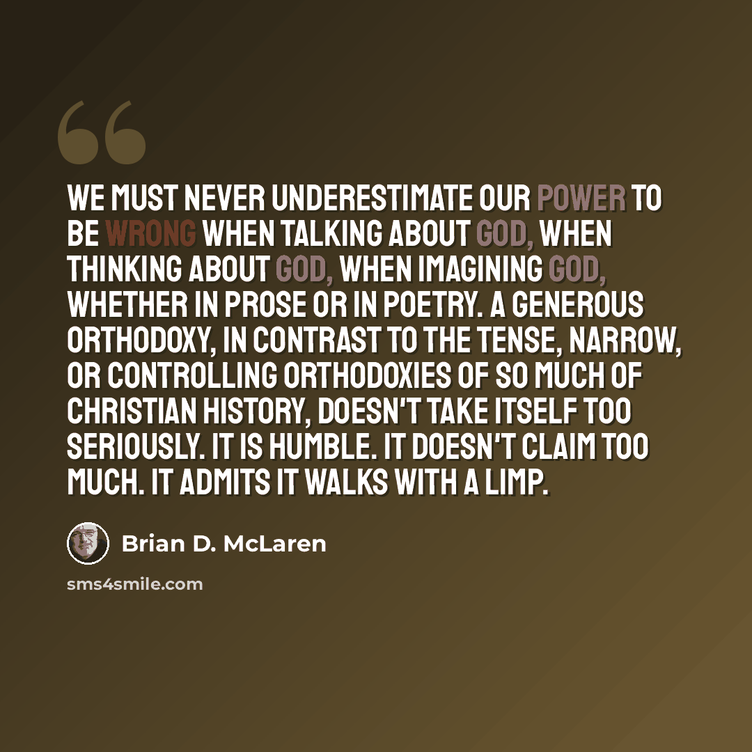 “We must never underestimate our power to be wrong when talking about God, when thinking about God, when imagining God, whether in prose or in poetry. A generous orthodoxy, in contrast to the tense, narrow, or controlling orthodoxies of so much of Christian history, doesn't take itself too…” quote by Brian D. McLaren