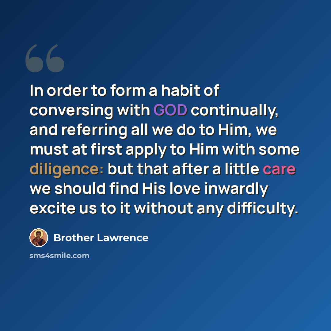 “In order to form a habit of conversing with GOD continually, and referring all we do to Him, we must at first apply to Him with some diligence: but that after a little care we should find His love inwardly excite us to it without any difficulty.” quote by Brother Lawrence