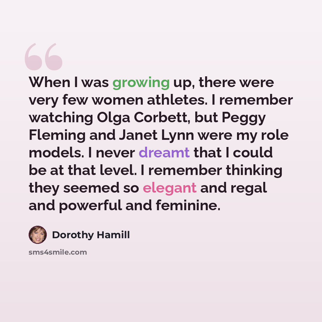 “When I was growing up, there were very few women athletes. I remember watching Olga Corbett, but Peggy Fleming and Janet Lynn were my role models. I never dreamt that I could be at that level. I remember thinking they seemed so elegant and regal and powerful and feminine.” quote by Dorothy Hamill