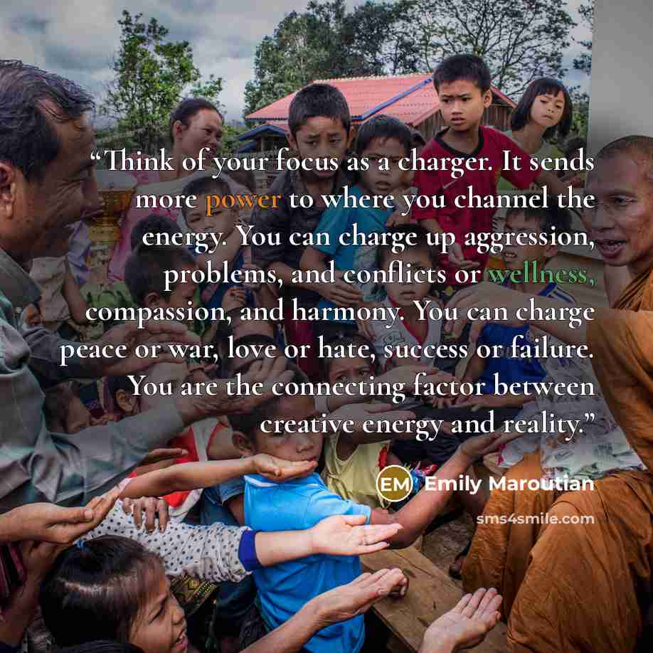 “Think of your focus as a charger. It sends more power to where you channel the energy. You can charge up aggression, problems, and conflicts or wellness, compassion, and harmony. You can charge peace or war, love or hate, success or failure. You are the connecting factor between creative energy…” quote by Emily Maroutian