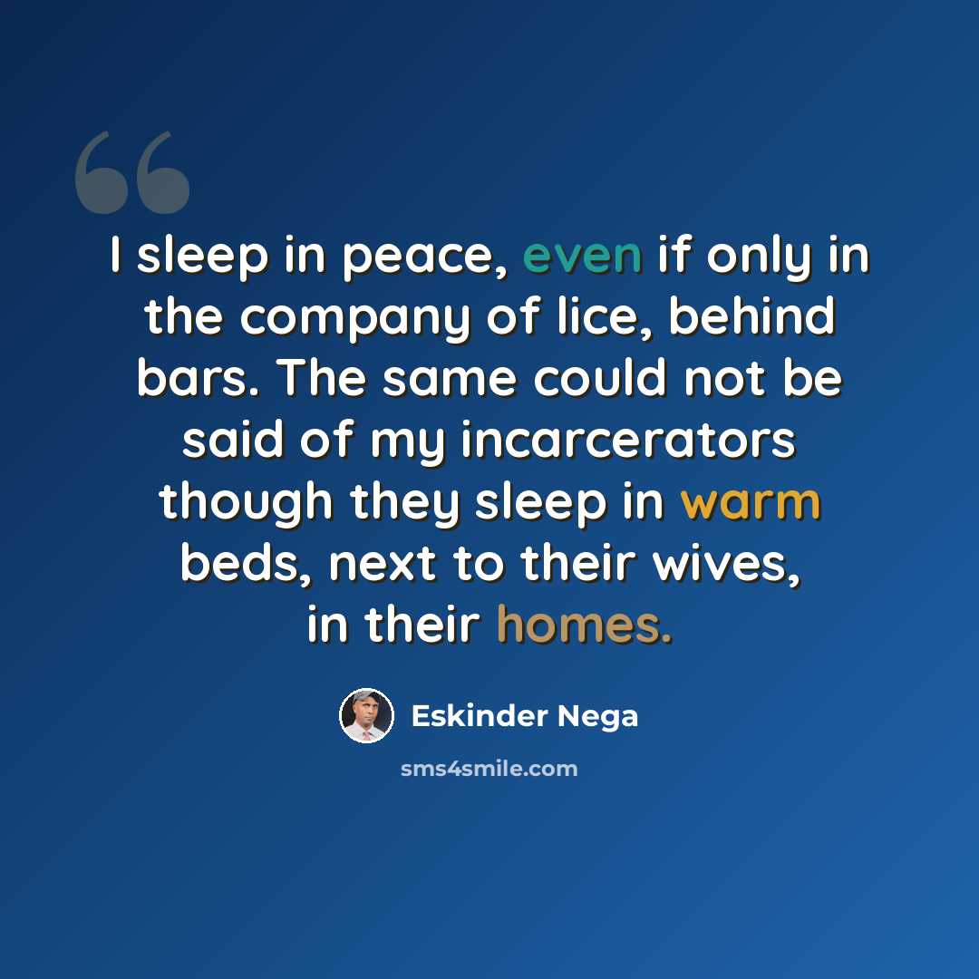 “I sleep in peace, even if only in the company of lice, behind bars. The same could not be said of my incarcerators though they sleep in warm beds, next to their wives, in their homes.” quote by Eskinder Nega
