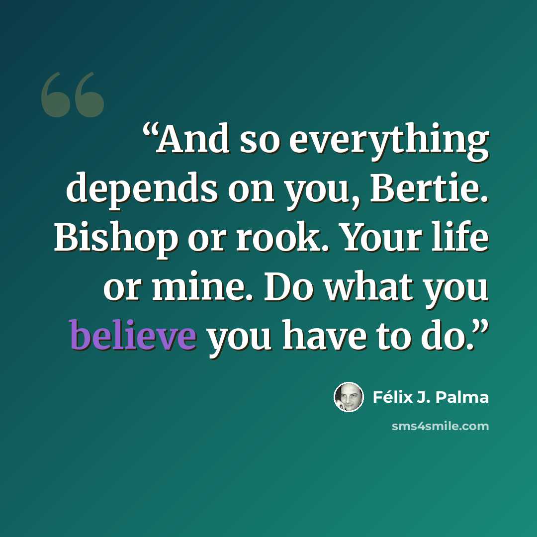 “And so everything depends on you, Bertie. Bishop or rook. Your life or mine. Do what you believe you have to do.” quote by Félix J. Palma